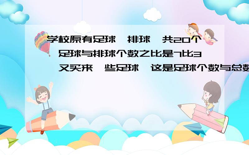 学校原有足球、排球一共20个,足球与排球个数之比是7比3,又买来一些足球,这是足球个数与总数之比是4比5