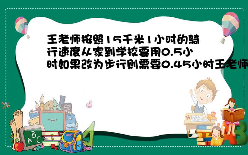 王老师按照15千米1小时的骑行速度从家到学校要用0.5小时如果改为步行则需要0.45小时王老师步行的速度是多少?