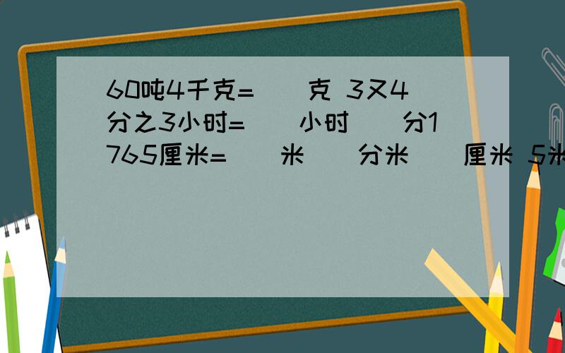 60吨4千克=（）克 3又4分之3小时=（）小时（）分1765厘米=（）米（）分米（）厘米 5米8厘米=（）厘米=()米