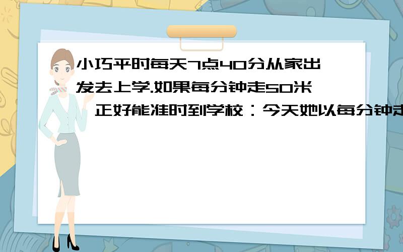 小巧平时每天7点40分从家出发去上学.如果每分钟走50米,正好能准时到学校：今天她以每分钟走60米的速度上学,结果提前5分钟到校.小巧家离学校有多远?