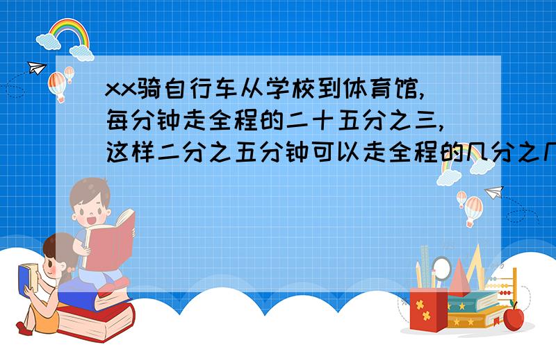 xx骑自行车从学校到体育馆,每分钟走全程的二十五分之三,这样二分之五分钟可以走全程的几分之几?列关系式