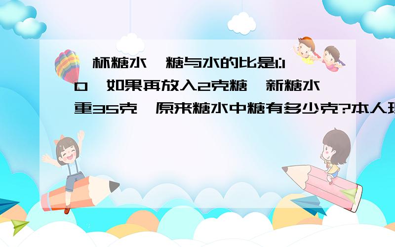 一杯糖水,糖与水的比是1:10,如果再放入2克糖,新糖水重35克,原来糖水中糖有多少克?本人理解能力低,清晰讲解