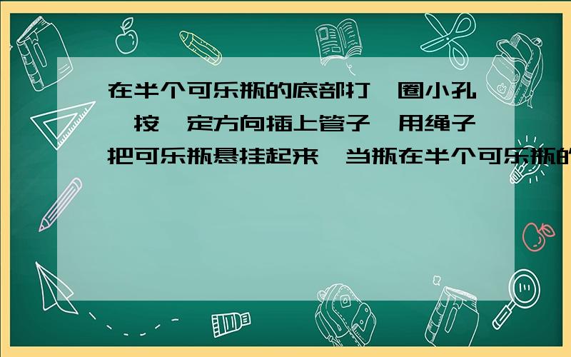 在半个可乐瓶的底部打一圈小孔,按一定方向插上管子,用绳子把可乐瓶悬挂起来,当瓶在半个可乐瓶的底部打一圈小孔,并插上管子,用绳子悬挂起来,装上水后,水会喷出来,瓶子会转起来,为什么