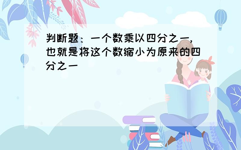 判断题：一个数乘以四分之一,也就是将这个数缩小为原来的四分之一