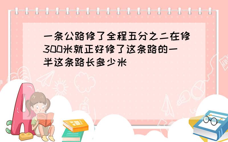 一条公路修了全程五分之二在修300米就正好修了这条路的一半这条路长多少米