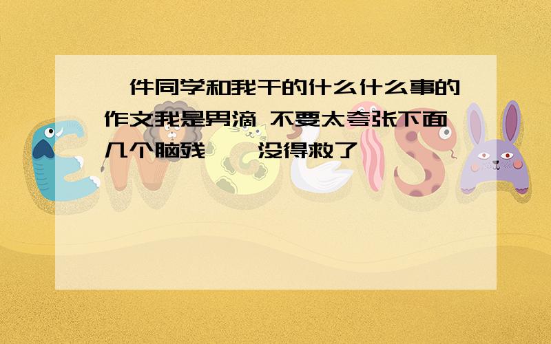 一件同学和我干的什么什么事的作文我是男滴 不要太夸张下面几个脑残 诶 没得救了