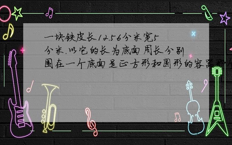 一块铁皮长12.56分米宽5分米.以它的长为底面周长分别围在一个底面是正方形和圆形的容器那个容积大大多少