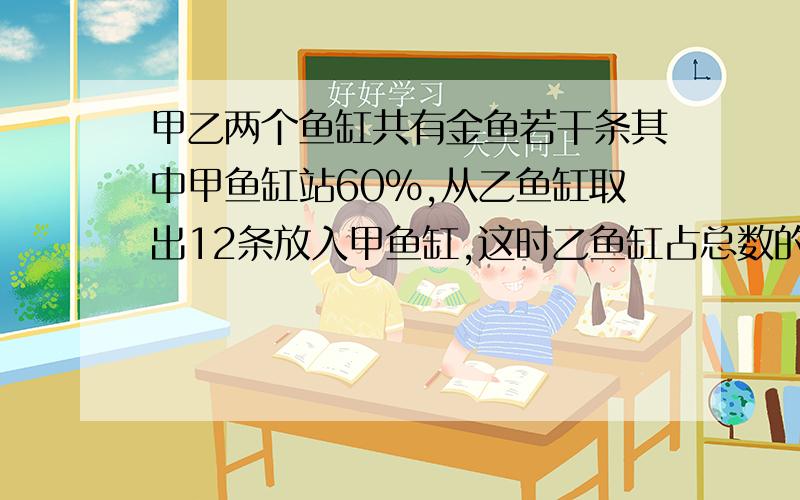 甲乙两个鱼缸共有金鱼若干条其中甲鱼缸站60%,从乙鱼缸取出12条放入甲鱼缸,这时乙鱼缸占总数的4分之1甲缸原来有多少条金鱼?