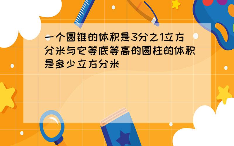 一个圆锥的体积是3分之1立方分米与它等底等高的圆柱的体积是多少立方分米