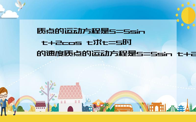 质点的运动方程是S=5sin t+2cos t求t=5时的速度质点的运动方程是S=5sin t+2cos t（1）求t=5时的速度（2）求指点运动的加速度