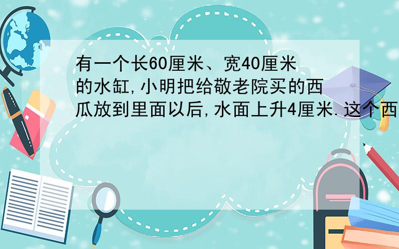 有一个长60厘米、宽40厘米的水缸,小明把给敬老院买的西瓜放到里面以后,水面上升4厘米.这个西瓜的体积是少立方米