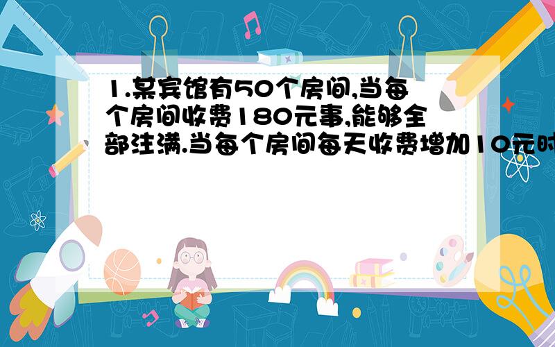 1.某宾馆有50个房间,当每个房间收费180元事,能够全部注满.当每个房间每天收费增加10元时,就会有一个房间空闲.宾馆另外还需付每个房间各种费用20元.根据规定,房价不得高于340元.设每个房间