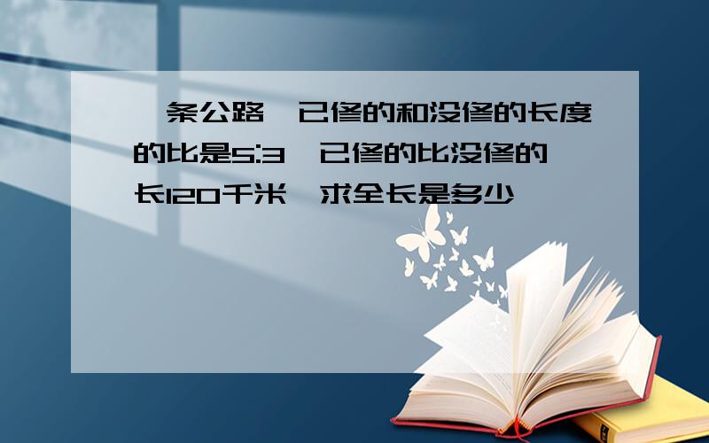 一条公路,已修的和没修的长度的比是5:3,已修的比没修的长120千米,求全长是多少