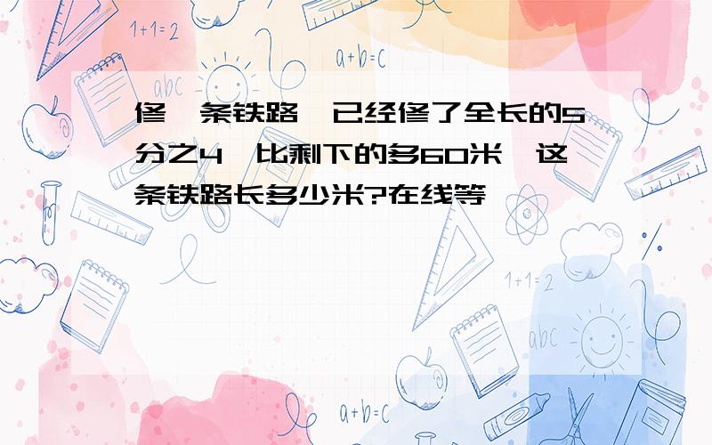 修一条铁路,已经修了全长的5分之4,比剩下的多60米,这条铁路长多少米?在线等