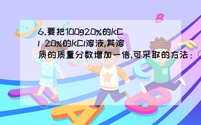 6.要把100g20%的KCl 20%的KCl溶液,其溶质的质量分数增加一倍,可采取的方法：①增加（）质量（）g②蒸发6.\x05要把100g20%的KCl 20%的KCl溶液,其溶质的质量分数增加一倍,可采取的方法：①增加（）