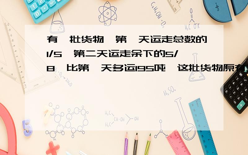 有一批货物,第一天运走总数的1/5,第二天运走余下的5/8,比第一天多运195吨,这批货物原有多少吨?