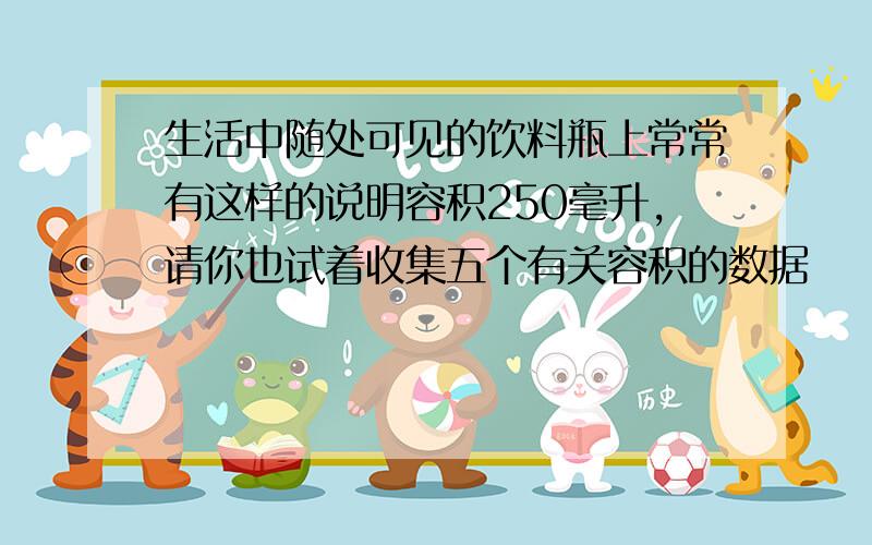 生活中随处可见的饮料瓶上常常有这样的说明容积250毫升,请你也试着收集五个有关容积的数据