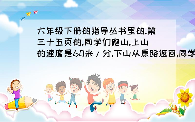 六年级下册的指导丛书里的.第三十五页的.同学们爬山,上山的速度是60米/分,下山从原路返回,同学们爬山,上山的速度是60米/分,下山从原路返回,速度是80米/分,往返一共用了70分钟,他们往返一