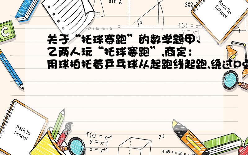 关于“托球赛跑”的数学题甲、乙两人玩“托球赛跑”,商定：用球拍托着乒乓球从起跑线起跑,绕过P点回到起跑线（P离起跑线30米）；途中乒乓球掉下,捡起球并回到掉球处继续赛跑,用时少