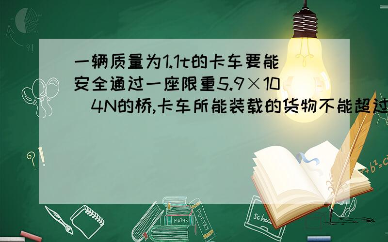 一辆质量为1.1t的卡车要能安全通过一座限重5.9×10^4N的桥,卡车所能装载的货物不能超过_Kg?（g取10N/Kg）