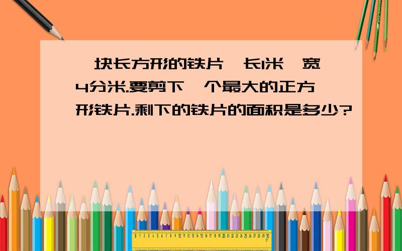 一块长方形的铁片,长1米,宽4分米.要剪下一个最大的正方形铁片.剩下的铁片的面积是多少?