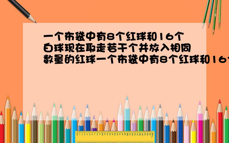 一个布袋中有8个红球和16个白球现在取走若干个并放入相同数量的红球一个布袋中有8个红球和16个白球现在取走若干个并放入相同数量的红球搅拌均匀后要使从袋中摸出一个球是红球的概率