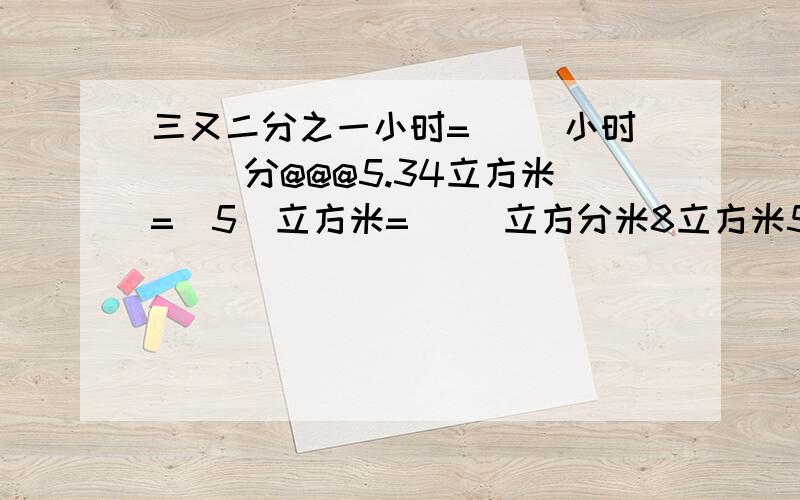 三又二分之一小时=（ ）小时（ ）分@@@5.34立方米=（5）立方米=（ ）立方分米8立方米56立方分米=（ ）立方米=（ ）立方分米@@@8千克50克=（ ）千克♤♣♡○▷☼各位哥哥姐姐们