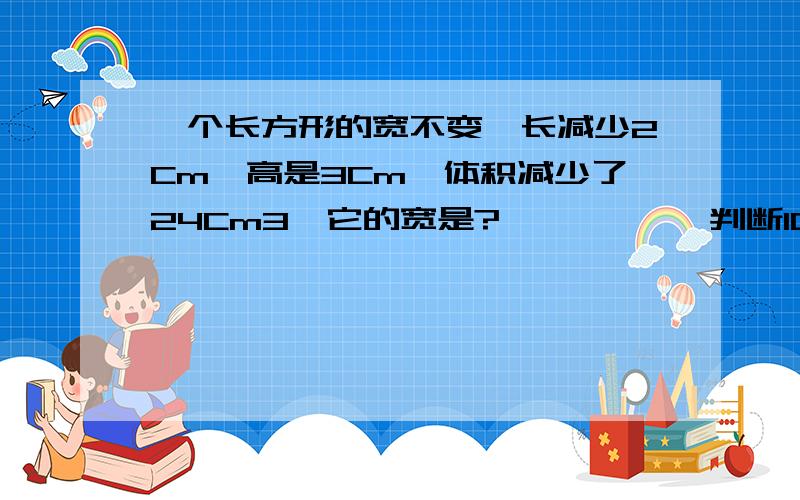 一个长方形的宽不变,长减少2Cm,高是3Cm,体积减少了24Cm3,它的宽是?           判断10中,所有质数的积,同所有合数的和相除的商大约是5.68.     (      )        谢谢大家啦~但我还有一题不会,就是下面