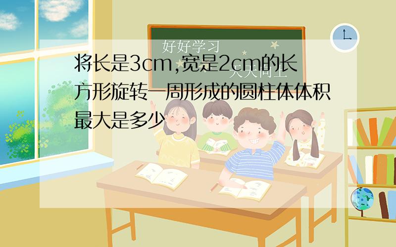 将长是3cm,宽是2cm的长方形旋转一周形成的圆柱体体积最大是多少