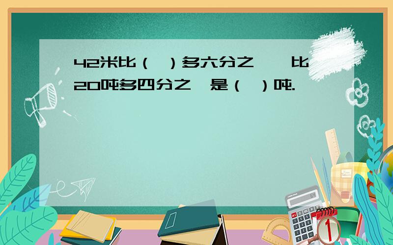 42米比（ ）多六分之一,比20吨多四分之一是（ ）吨.