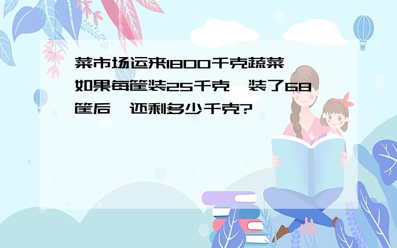 菜市场运来1800千克蔬菜,如果每筐装25千克,装了68筐后,还剩多少千克?