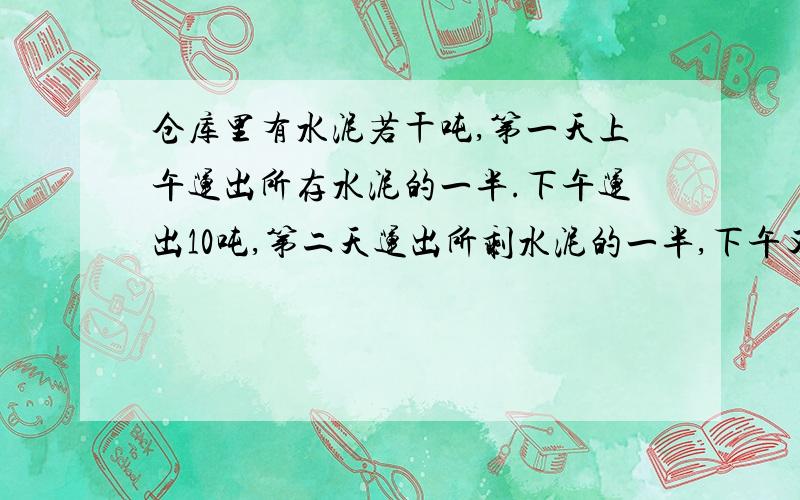 仓库里有水泥若干吨,第一天上午运出所存水泥的一半.下午运出10吨,第二天运出所剩水泥的一半,下午又运出14吨,这时仓库还有44吨,问仓库原有水泥多少吨?