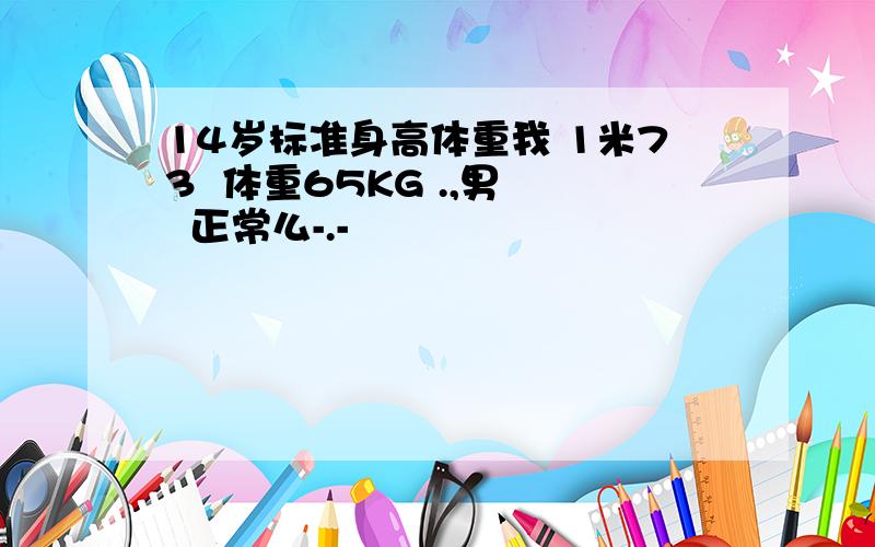 14岁标准身高体重我 1米73  体重65KG .,男   正常么-.-