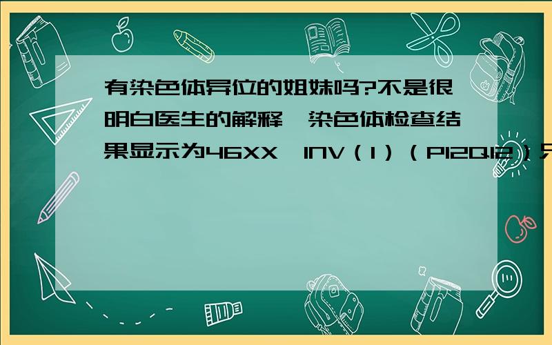 有染色体异位的姐妹吗?不是很明白医生的解释,染色体检查结果显示为46XX,INV（1）（P12Q12）只跟我说我的染色体异位了.这就是导致习惯性流产的原因,让我们做三代试管,有些困惑了.这样的话