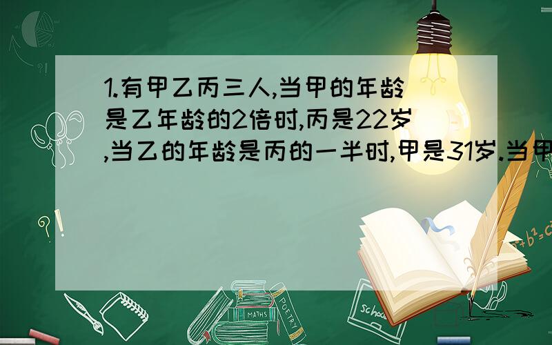 1.有甲乙丙三人,当甲的年龄是乙年龄的2倍时,丙是22岁,当乙的年龄是丙的一半时,甲是31岁.当甲是60岁时,丙是多少岁?2.今年祖父的年龄是小明的6倍,几年后,祖父的年龄将是小明的5倍,又过几年