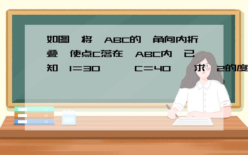 如图,将△ABC的一角向内折叠,使点C落在△ABC内,已知∠1＝30°,∠C＝40°,求∠2的度数