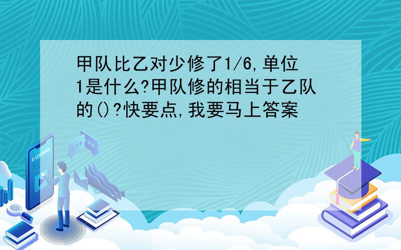 甲队比乙对少修了1/6,单位1是什么?甲队修的相当于乙队的()?快要点,我要马上答案