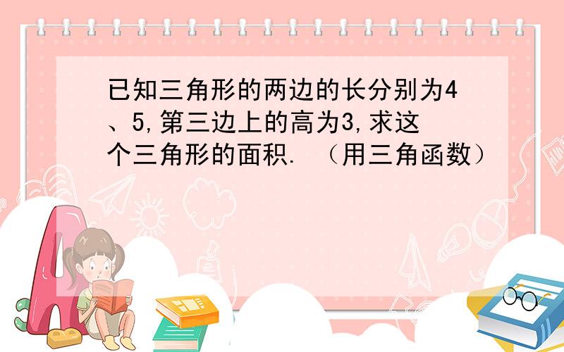 已知三角形的两边的长分别为4、5,第三边上的高为3,求这个三角形的面积. （用三角函数）