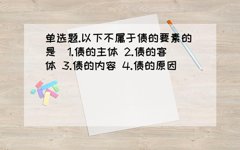 单选题.以下不属于债的要素的是（1.债的主体 2.债的客体 3.债的内容 4.债的原因