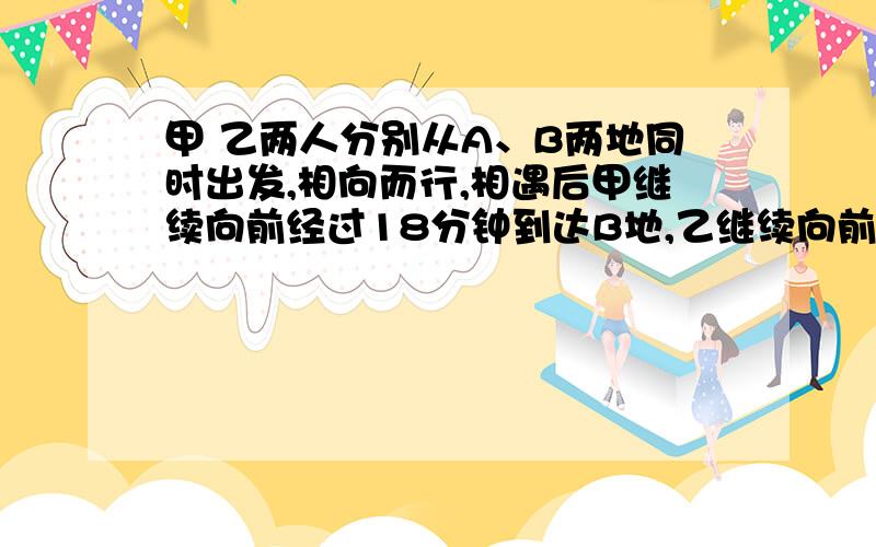 甲 乙两人分别从A、B两地同时出发,相向而行,相遇后甲继续向前经过18分钟到达B地,乙继续向前经过8分钟到达A地,两人出发后多少分钟相遇?（不能用方程解不能出现x,最好用比例知识做）可以