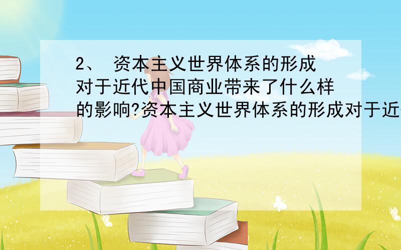 2、 资本主义世界体系的形成对于近代中国商业带来了什么样的影响?资本主义世界体系的形成对于近代中国商业带来了什么样的影响?工商业者群体的处境在这个过程中发生了怎样的变化?