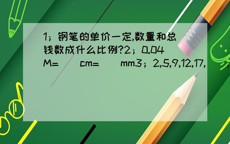 1；钢笔的单价一定,数量和总钱数成什么比例?2；0.04M=（）cm=（）mm3；2,5,9,12,17,（）,（）,29,364；1/8,48,1/6,24,4/1,（）,（）,6,1