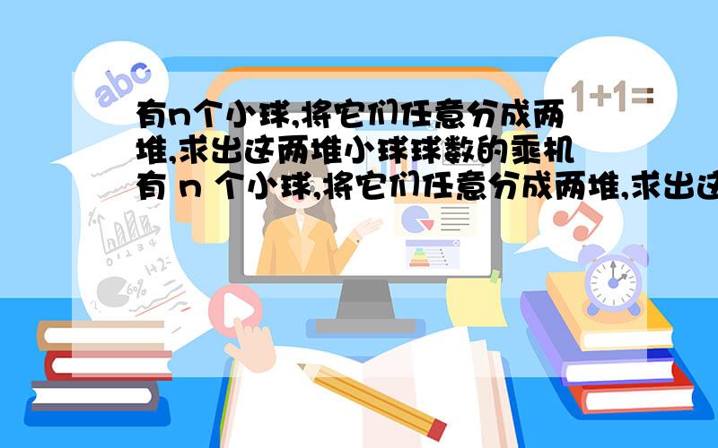 有n个小球,将它们任意分成两堆,求出这两堆小球球数的乘机有 n 个小球,将它们任意分成两堆,求出这两堆小球球数的乘积,再将其中一堆小球任意分成两堆,求出这两堆小球球数的乘积,如此下