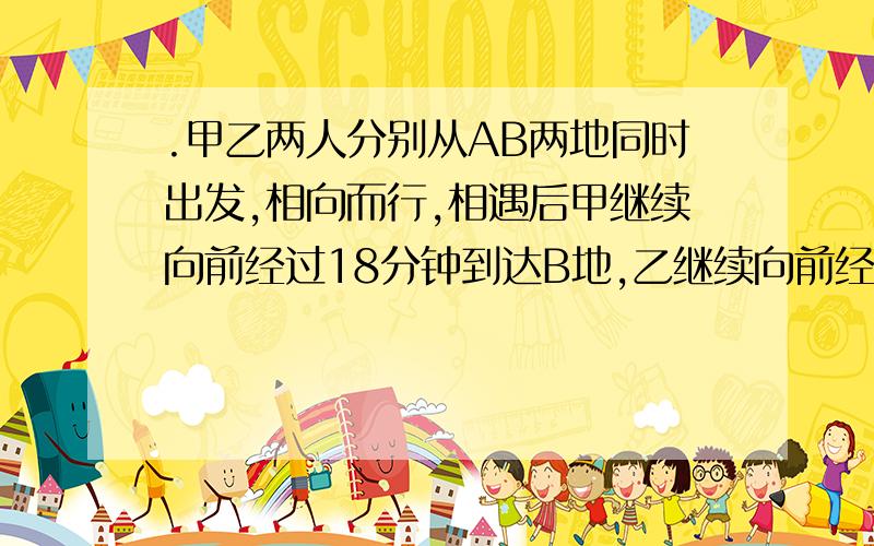 .甲乙两人分别从AB两地同时出发,相向而行,相遇后甲继续向前经过18分钟到达B地,乙继续向前经过8分钟到达A地,两人出发后多少分钟相遇?用比例解