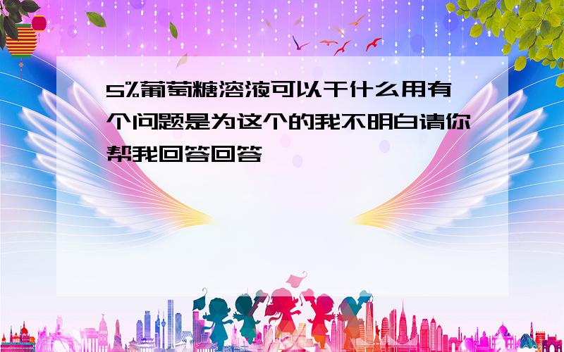 5%葡萄糖溶液可以干什么用有个问题是为这个的我不明白请你帮我回答回答