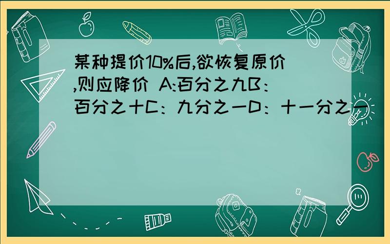 某种提价10%后,欲恢复原价,则应降价 A:百分之九B：百分之十C：九分之一D：十一分之一