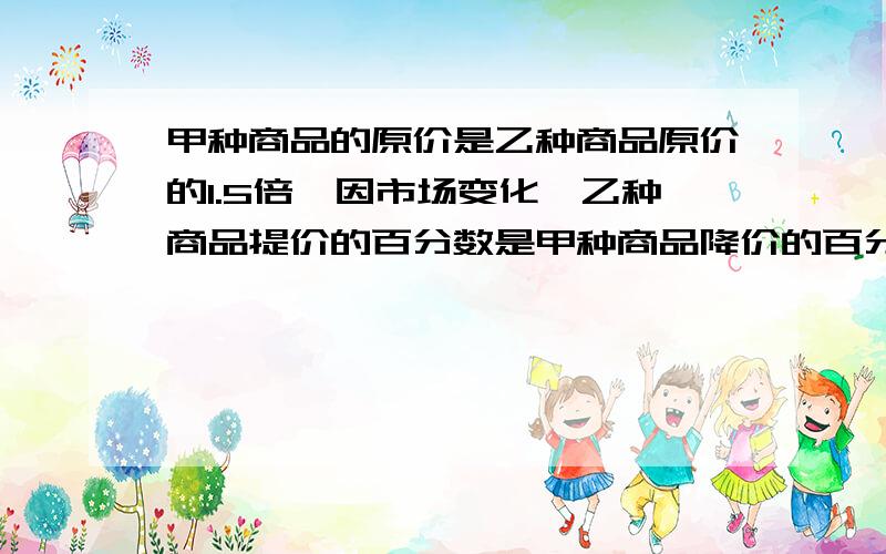 甲种商品的原价是乙种商品原价的1.5倍,因市场变化,乙种商品提价的百分数是甲种商品降价的百分数的2倍,调价后甲,乙两种商品单价之和比原来的单价之和提高了百分之二,求甲降价的百分数