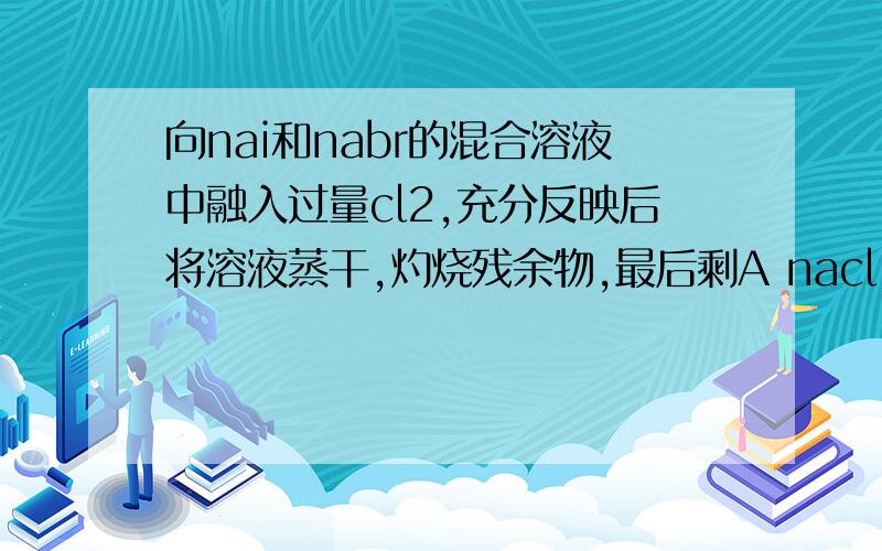 向nai和nabr的混合溶液中融入过量cl2,充分反映后将溶液蒸干,灼烧残余物,最后剩A nacl i2 cl2 B nacl i2 C nacl nabr Dnacl