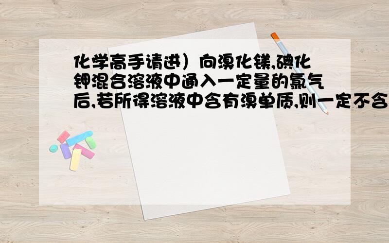 化学高手请进）向溴化镁,碘化钾混合溶液中通入一定量的氯气后,若所得溶液中含有溴单质,则一定不含有...化学高手请进）向溴化镁,碘化钾混合溶液中通入一定量的氯气后,若所得溶液中含