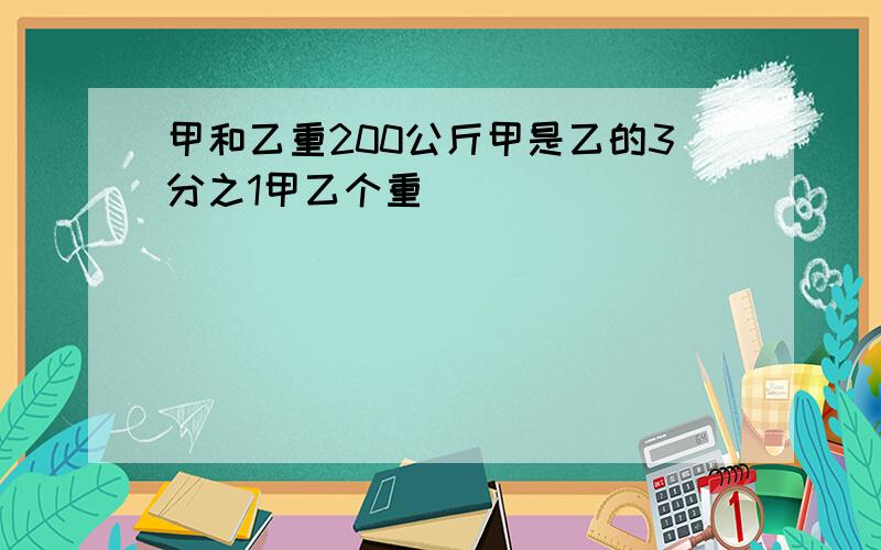 甲和乙重200公斤甲是乙的3分之1甲乙个重